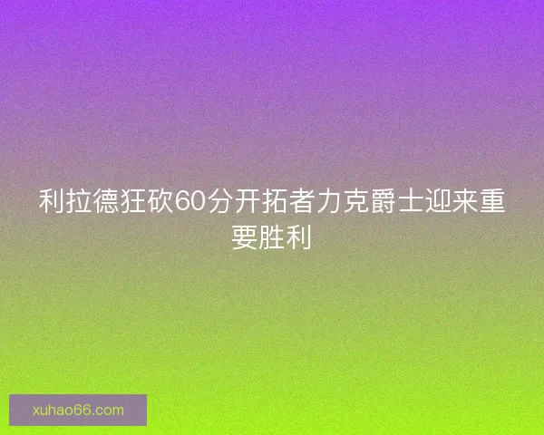 利拉德狂砍60分开拓者力克爵士迎来重要胜利 利拉德狂砍60分开拓者力克爵士迎来重要胜利