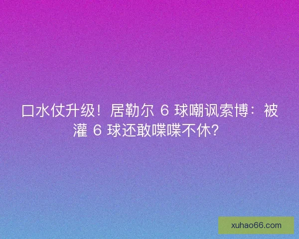 口水仗升级！居勒尔 6 球嘲讽索博：被灌 6 球还敢喋喋不休？