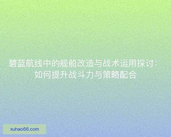 碧蓝航线中的舰船改造与战术运用探讨：如何提升战斗力与策略配合
