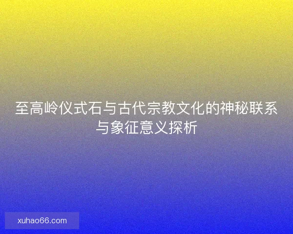 至高岭仪式石与古代宗教文化的神秘联系与象征意义探析
