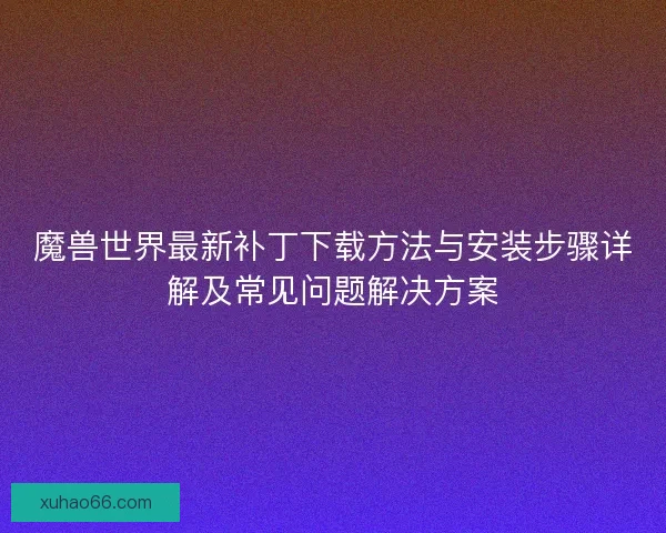 魔兽世界最新补丁下载方法与安装步骤详解及常见问题解决方案