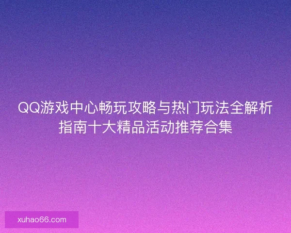 QQ游戏中心畅玩攻略与热门玩法全解析指南十大精品活动推荐合集