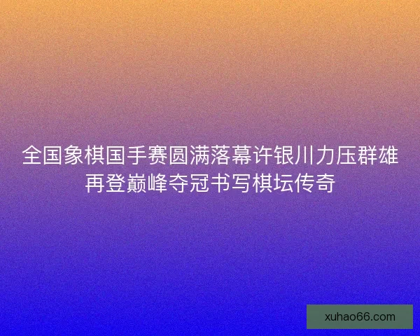 全国象棋国手赛圆满落幕许银川力压群雄再登巅峰夺冠书写棋坛传奇