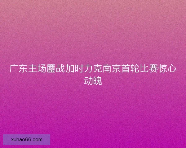 广东主场鏖战加时力克南京首轮比赛惊心动魄 广东主场鏖战加时力克南京首轮比赛惊心动魄