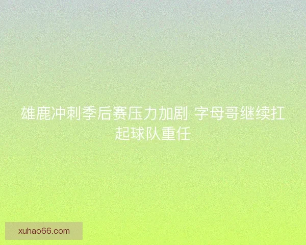 雄鹿冲刺季后赛压力加剧 字母哥继续扛起球队重任 雄鹿冲刺季后赛压力加剧 字母哥继续扛起球队重任
