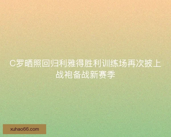 C罗晒照回归利雅得胜利训练场再次披上战袍备战新赛季