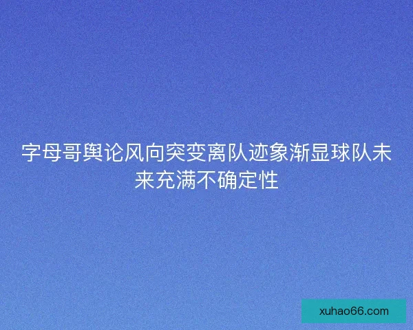 字母哥舆论风向突变离队迹象渐显球队未来充满不确定性