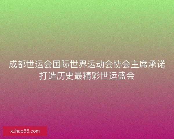成都世运会国际世界运动会协会主席承诺打造历史最精彩世运盛会 成都世运会国际世界运动会协会主席承诺打造历史最精彩世运盛会