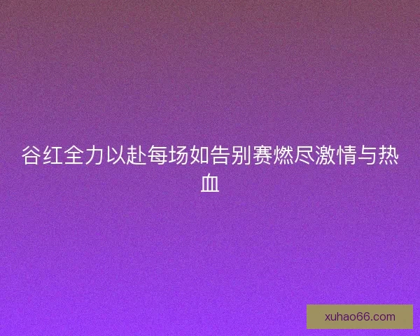 谷红全力以赴每场如告别赛燃尽激情与热血 谷红全力以赴每场如告别赛燃尽激情与热血