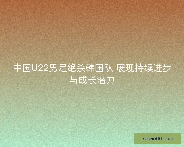 中国U22男足绝杀韩国队 展现持续进步与成长潜力