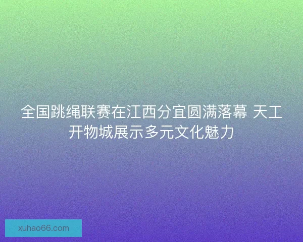 全国跳绳联赛在江西分宜圆满落幕 天工开物城展示多元文化魅力