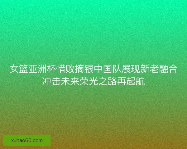 女篮亚洲杯惜败摘银中国队展现新老融合冲击未来荣光之路再起航