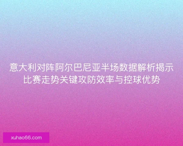 意大利对阵阿尔巴尼亚半场数据解析揭示比赛走势关键攻防效率与控球优势