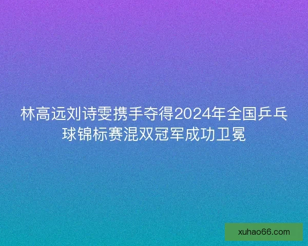 林高远刘诗雯携手夺得2024年全国乒乓球锦标赛混双冠军成功卫冕