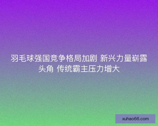 羽毛球强国竞争格局加剧 新兴力量崭露头角 传统霸主压力增大