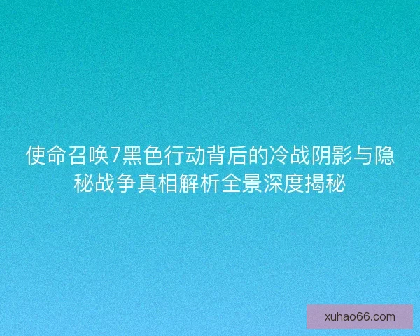使命召唤7黑色行动背后的冷战阴影与隐秘战争真相解析全景深度揭秘