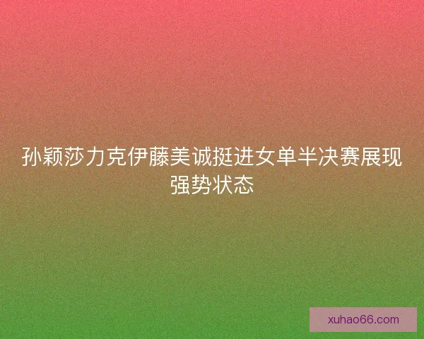 孙颖莎力克伊藤美诚挺进女单半决赛展现强势状态 孙颖莎力克伊藤美诚挺进女单半决赛展现强势状态