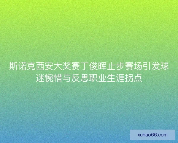 斯诺克西安大奖赛丁俊晖止步赛场引发球迷惋惜与反思职业生涯拐点 斯诺克西安大奖赛丁俊晖止步赛场引发球迷惋惜与反思职业生涯拐点
