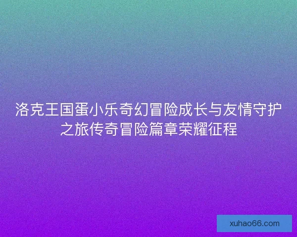 洛克王国蛋小乐奇幻冒险成长与友情守护之旅传奇冒险篇章荣耀征程 洛克王国蛋小乐奇幻冒险成长与友情守护之旅传奇冒险篇章荣耀征程