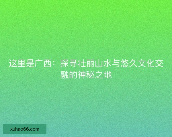 这里是广西:探寻壮丽山水与悠久文化交融的神秘之地 这里是广西:探寻壮丽山水与悠久文化交融的神秘之地