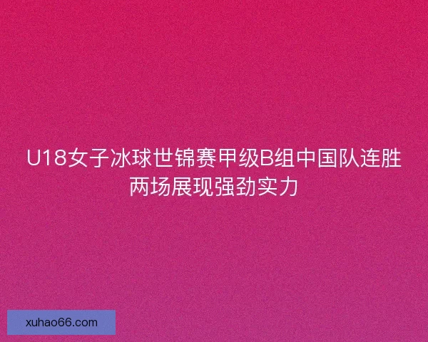 U18女子冰球世锦赛甲级B组中国队连胜两场展现强劲实力 U18女子冰球世锦赛甲级B组中国队连胜两场展现强劲实力