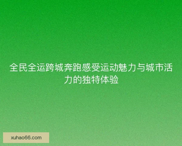 全民全运跨城奔跑感受运动魅力与城市活力的独特体验 全民全运跨城奔跑感受运动魅力与城市活力的独特体验