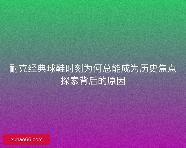 耐克经典球鞋时刻为何总能成为历史焦点探索背后的原因