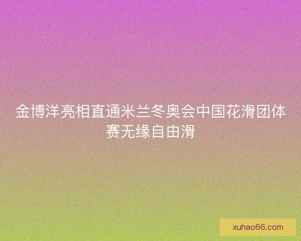 金博洋亮相直通米兰冬奥会中国花滑团体赛无缘自由滑