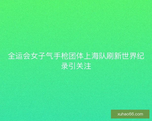全运会女子气手枪团体上海队刷新世界纪录引关注 全运会女子气手枪团体上海队刷新世界纪录引关注
