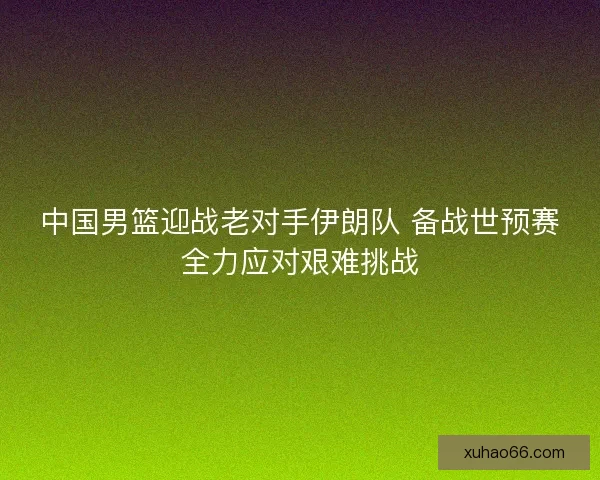 中国男篮迎战老对手伊朗队 备战世预赛全力应对艰难挑战
