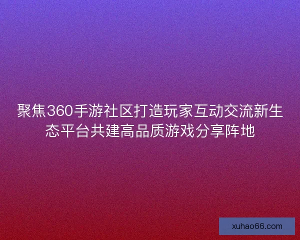 聚焦360手游社区打造玩家互动交流新生态平台共建高品质游戏分享阵地