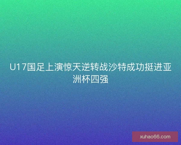 U17国足上演惊天逆转战沙特成功挺进亚洲杯四强