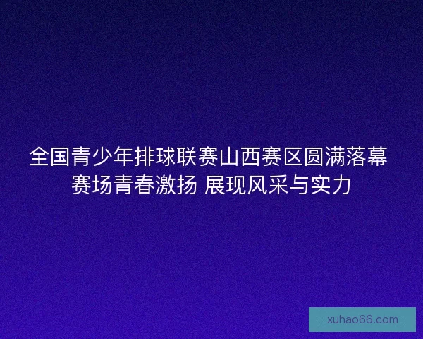 全国青少年排球联赛山西赛区圆满落幕 赛场青春激扬 展现风采与实力