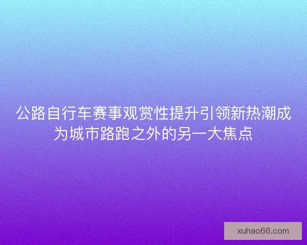 公路自行车赛事观赏性提升引领新热潮成为城市路跑之外的另一大焦点